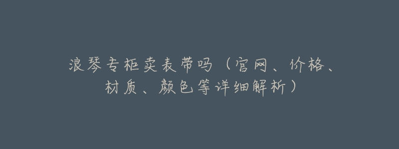 浪琴专柜卖表带吗(官网、价格、材质、颜色等详细解析)-名表号 浪琴专柜卖表带吗(官网、价格、材质、颜色等详细解析)
