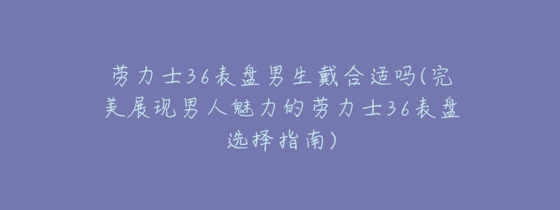 劳力士36表盘男生戴合适吗(完美展现男人魅力的劳力士36表盘选择指南)-名表号 劳力士36表盘男生戴合适吗(完美展现男人魅力的劳力士36表盘选择指南)
