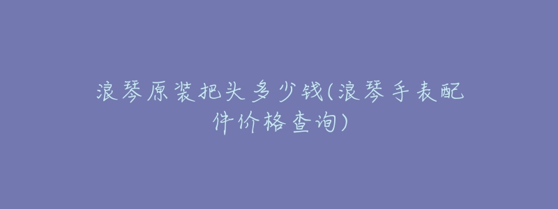 浪琴原装把头多少钱(浪琴手表配件价格查询)