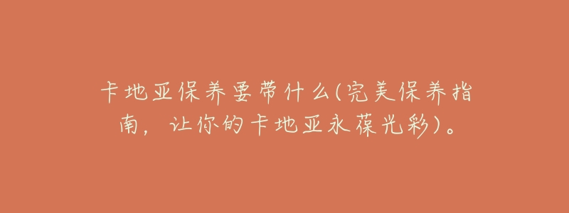 卡地亚保养要带什么(完美保养指南,让你的卡地亚永葆光彩)。-名表号 卡地亚保养要带什么(完美保养指南,让你的卡地亚永葆光彩)。