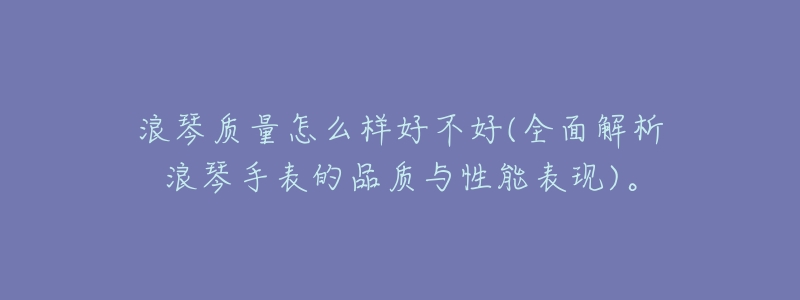 浪琴质量怎么样好不好(全面解析浪琴手表的品质与性能表现)。