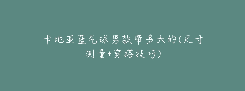卡地亚蓝气球男款带多大的(尺寸测量+穿搭技巧)-名表号 卡地亚蓝气球男款带多大的(尺寸测量+穿搭技巧)