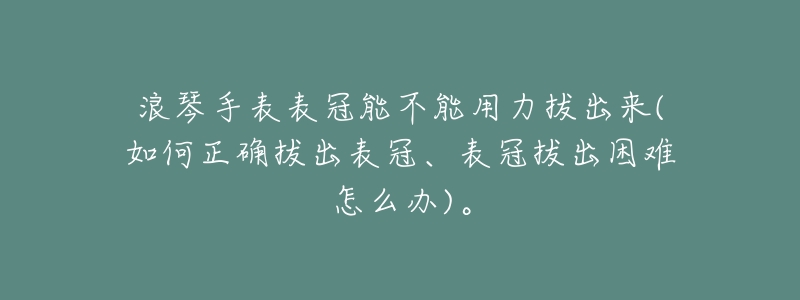 浪琴手表表冠能不能用力拔出来(如何正确拔出表冠、表冠拔出困难怎么办)。-名表号 浪琴手表表冠能不能用力拔出来(如何正确拔出表冠、表冠拔出困难怎么办)。