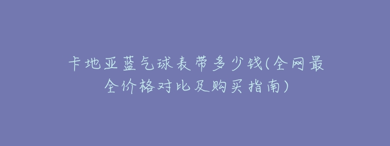 卡地亚蓝气球表带多少钱(全网最全价格对比及购买指南)-名表号 卡地亚蓝气球表带多少钱(全网最全价格对比及购买指南)