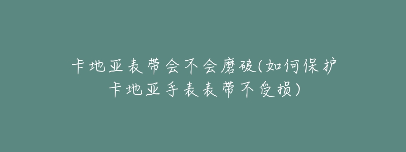 卡地亚表带会不会磨破(如何保护卡地亚手表表带不受损)-名表号 卡地亚表带会不会磨破(如何保护卡地亚手表表带不受损)