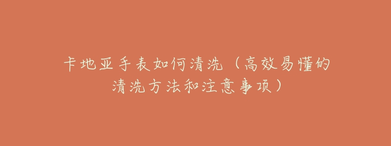 卡地亚手表如何清洗(高效易懂的清洗方法和注意事项)-名表号 卡地亚手表如何清洗(高效易懂的清洗方法和注意事项)