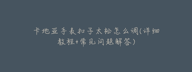 卡地亚手表扣子太松怎么调(详细教程+常见问题解答)-名表号 卡地亚手表扣子太松怎么调(详细教程+常见问题解答)
