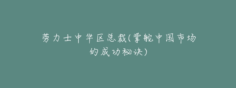 劳力士中华区总裁(掌舵中国市场的成功秘诀)-名表号 劳力士中华区总裁(掌舵中国市场的成功秘诀)