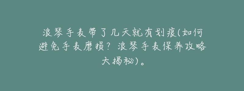 浪琴手表带了几天就有划痕(如何避免手表磨损?浪琴手表保养攻略大揭秘)。-名表号 浪琴手表带了几天就有划痕(如何避免手表磨损?浪琴手表保养攻略大揭秘)。