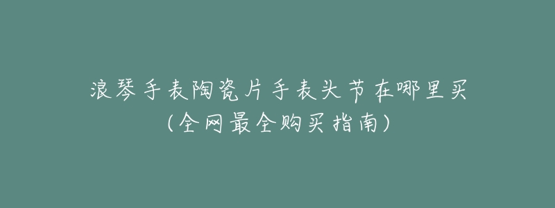 浪琴手表陶瓷片手表头节在哪里买(全网最全购买指南)-名表号 浪琴手表陶瓷片手表头节在哪里买(全网最全购买指南)