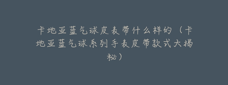 卡地亚蓝气球皮表带什么样的(卡地亚蓝气球系列手表皮带款式大揭秘)-名表号 卡地亚蓝气球皮表带什么样的(卡地亚蓝气球系列手表皮带款式大揭秘)