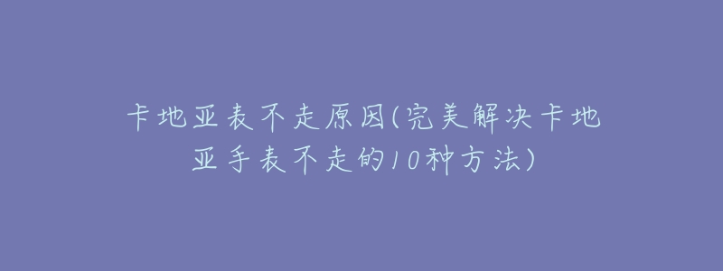 卡地亚表不走原因(完美解决卡地亚手表不走的10种方法)-名表号 卡地亚表不走原因(完美解决卡地亚手表不走的10种方法)