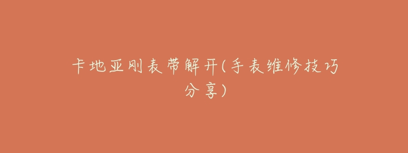 卡地亚刚表带解开(手表维修技巧分享)-名表号 卡地亚刚表带解开(手表维修技巧分享)