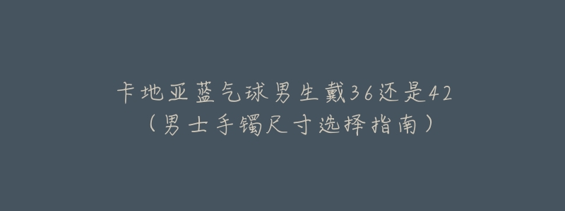 卡地亚蓝气球男生戴36还是42(男士手镯尺寸选择指南)-名表号 卡地亚蓝气球男生戴36还是42(男士手镯尺寸选择指南)