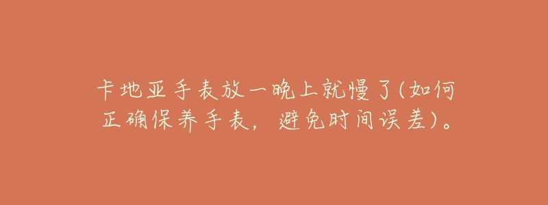 卡地亚手表放一晚上就慢了(如何正确保养手表,避免时间误差)。-名表号 卡地亚手表放一晚上就慢了(如何正确保养手表,避免时间误差)。