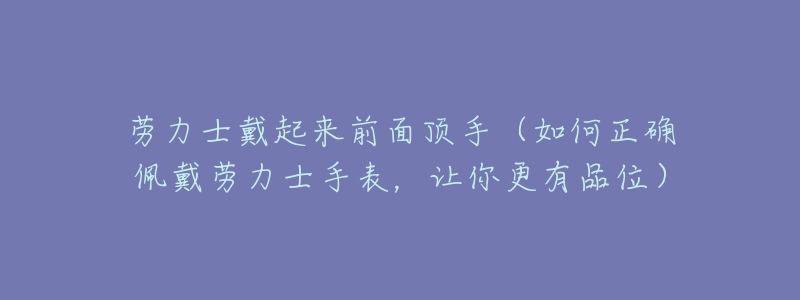 劳力士戴起来前面顶手(如何正确佩戴劳力士手表,让你更有品位)-名表号 劳力士戴起来前面顶手(如何正确佩戴劳力士手表,让你更有品位)