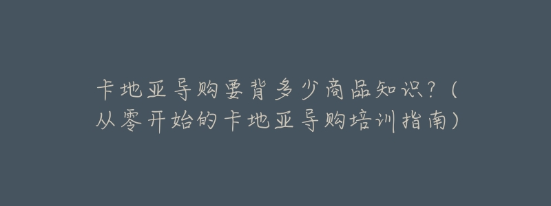 卡地亚导购要背多少商品知识?(从零开始的卡地亚导购培训指南)-名表号 卡地亚导购要背多少商品知识?(从零开始的卡地亚导购培训指南)