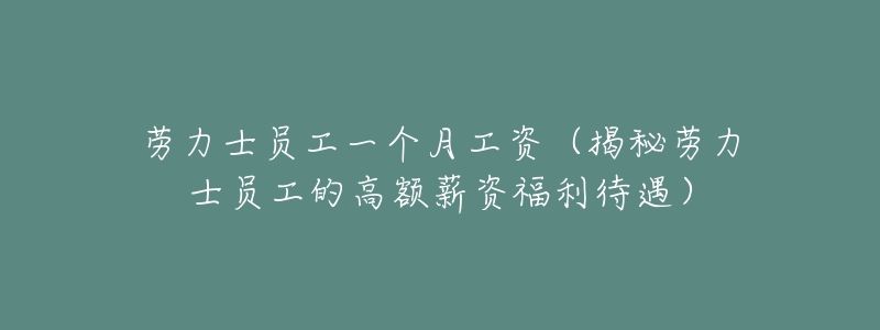 劳力士员工一个月工资(揭秘劳力士员工的高额薪资福利待遇)-名表号 劳力士员工一个月工资(揭秘劳力士员工的高额薪资福利待遇)
