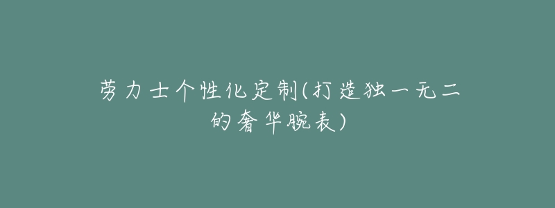 劳力士个性化定制(打造独一无二的奢华腕表)-名表号 劳力士个性化定制(打造独一无二的奢华腕表)