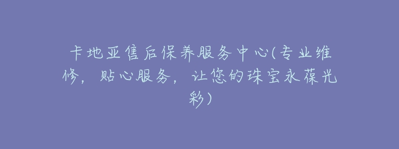卡地亚售后保养服务中心(专业维修,贴心服务,让您的珠宝永葆光彩)-名表号 卡地亚售后保养服务中心(专业维修,贴心服务,让您的珠宝永葆光彩)