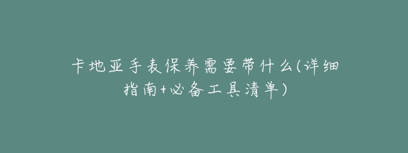 卡地亚手表保养需要带什么(详细指南+必备工具清单)-名表号 卡地亚手表保养需要带什么(详细指南+必备工具清单)