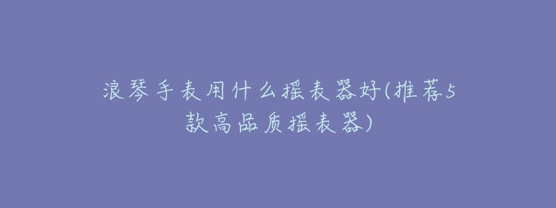 浪琴手表用什么摇表器好(推荐5款高品质摇表器)-名表号 浪琴手表用什么摇表器好(推荐5款高品质摇表器)