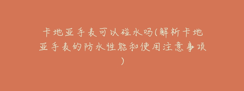 卡地亚手表可以碰水吗(解析卡地亚手表的防水性能和使用注意事项)