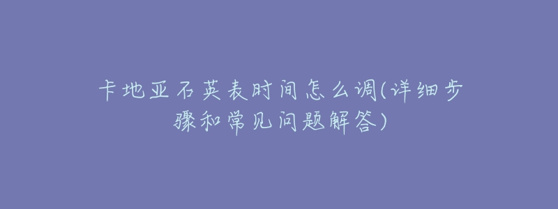 卡地亚石英表时间怎么调(详细步骤和常见问题解答)-名表号 卡地亚石英表时间怎么调(详细步骤和常见问题解答)