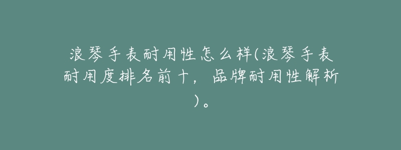 浪琴手表耐用性怎么样(浪琴手表耐用度排名前十，品牌耐用性解析)。