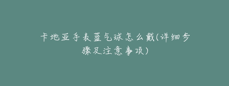 卡地亚手表蓝气球怎么戴(详细步骤及注意事项)-名表号 卡地亚手表蓝气球怎么戴(详细步骤及注意事项)