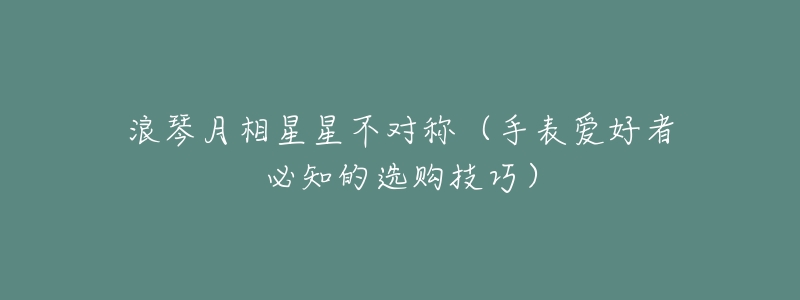 浪琴月相星星不对称(手表爱好者必知的选购技巧)-名表号 浪琴月相星星不对称(手表爱好者必知的选购技巧)