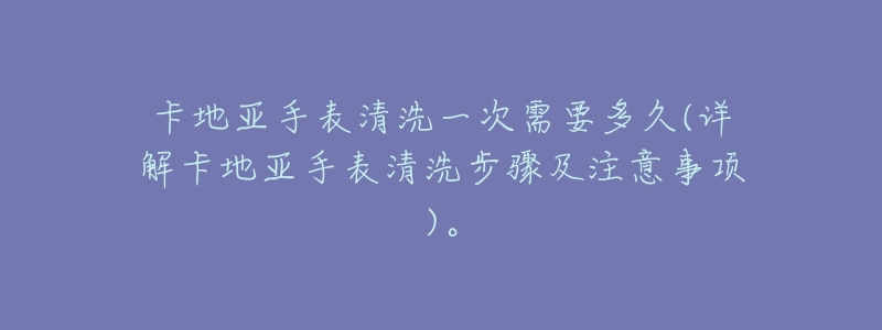 卡地亚手表清洗一次需要多久(详解卡地亚手表清洗步骤及注意事项)。-名表号 卡地亚手表清洗一次需要多久(详解卡地亚手表清洗步骤及注意事项)。