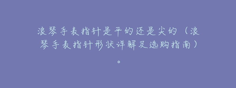 浪琴手表指针是平的还是尖的(浪琴手表指针形状详解及选购指南)。-名表号 浪琴手表指针是平的还是尖的(浪琴手表指针形状详解及选购指南)。
