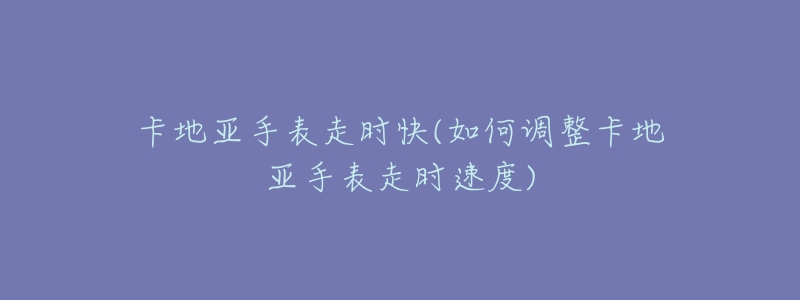 卡地亚手表走时快(如何调整卡地亚手表走时速度)-名表号 卡地亚手表走时快(如何调整卡地亚手表走时速度)