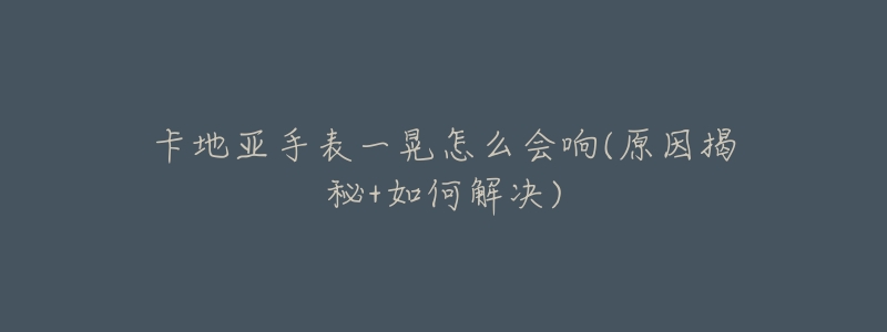 卡地亚手表一晃怎么会响(原因揭秘+如何解决)-名表号 卡地亚手表一晃怎么会响(原因揭秘+如何解决)