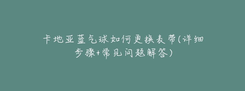 卡地亚蓝气球如何更换表带(详细步骤+常见问题解答)-名表号 卡地亚蓝气球如何更换表带(详细步骤+常见问题解答)