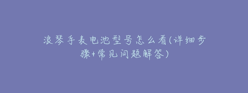 浪琴手表电池型号怎么看(详细步骤+常见问题解答)-名表号 浪琴手表电池型号怎么看(详细步骤+常见问题解答)