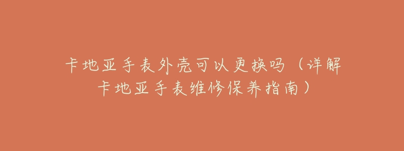 卡地亚手表外壳可以更换吗(详解卡地亚手表维修保养指南)-名表号 卡地亚手表外壳可以更换吗(详解卡地亚手表维修保养指南)
