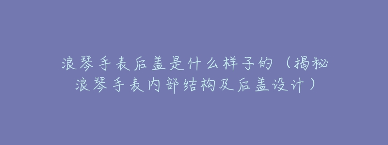 浪琴手表后盖是什么样子的(揭秘浪琴手表内部结构及后盖设计)-名表号 浪琴手表后盖是什么样子的(揭秘浪琴手表内部结构及后盖设计)