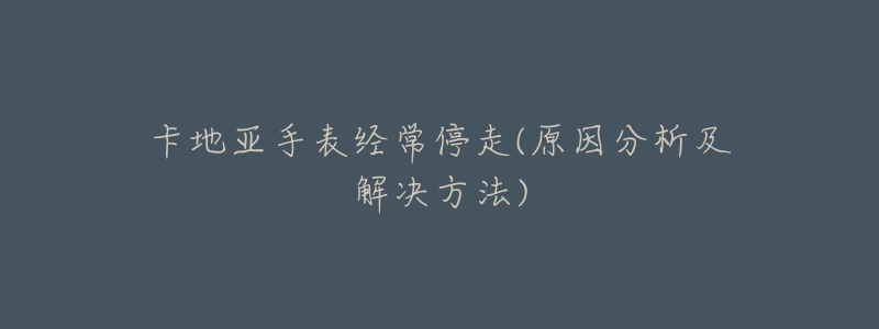 卡地亚手表经常停走(原因分析及解决方法)-名表号 卡地亚手表经常停走(原因分析及解决方法)