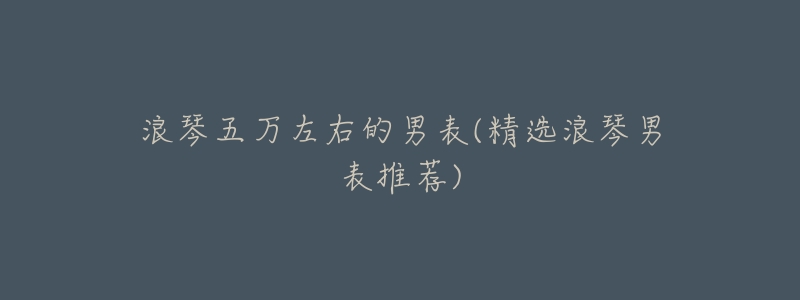 浪琴五万左右的男表(精选浪琴男表推荐)-名表号 浪琴五万左右的男表(精选浪琴男表推荐)