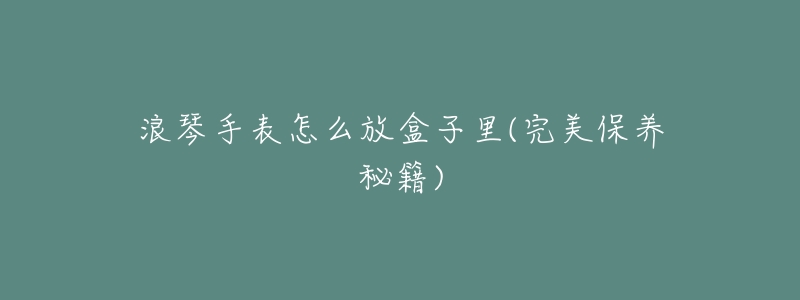 浪琴手表怎么放盒子里(完美保养秘籍)-名表号 浪琴手表怎么放盒子里(完美保养秘籍)