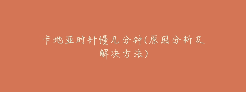 卡地亚时针慢几分钟(原因分析及解决方法)-名表号 卡地亚时针慢几分钟(原因分析及解决方法)