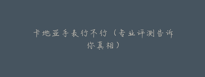 卡地亚手表行不行(专业评测告诉你真相)-名表号 卡地亚手表行不行(专业评测告诉你真相)