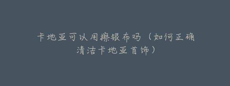 卡地亚可以用擦银布吗(如何正确清洁卡地亚首饰)-名表号 卡地亚可以用擦银布吗(如何正确清洁卡地亚首饰)
