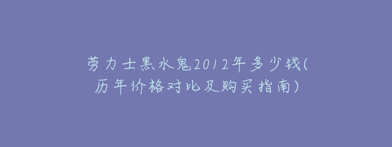 劳力士黑水鬼2012年多少钱(历年价格对比及购买指南)-名表号 劳力士黑水鬼2012年多少钱(历年价格对比及购买指南)