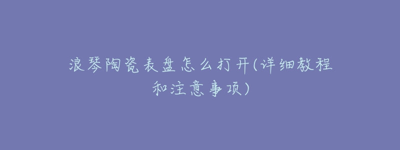 浪琴陶瓷表盘怎么打开(详细教程和注意事项)-名表号 浪琴陶瓷表盘怎么打开(详细教程和注意事项)