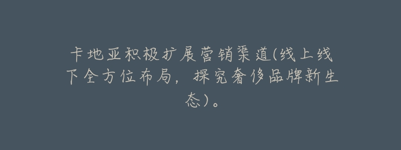 卡地亚积极扩展营销渠道(线上线下全方位布局,探究奢侈品牌新生态)。-名表号 卡地亚积极扩展营销渠道(线上线下全方位布局,探究奢侈品牌新生态)。