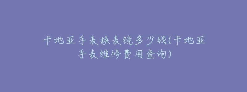 卡地亚手表换表镜多少钱(卡地亚手表维修费用查询)-名表号 卡地亚手表换表镜多少钱(卡地亚手表维修费用查询)