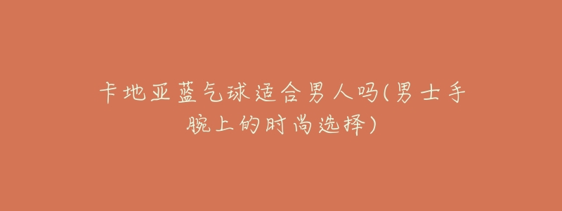 卡地亚蓝气球适合男人吗(男士手腕上的时尚选择)-名表号 卡地亚蓝气球适合男人吗(男士手腕上的时尚选择)